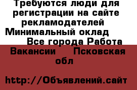 Требуются люди для регистрации на сайте рекламодателей › Минимальный оклад ­ 50 000 - Все города Работа » Вакансии   . Псковская обл.